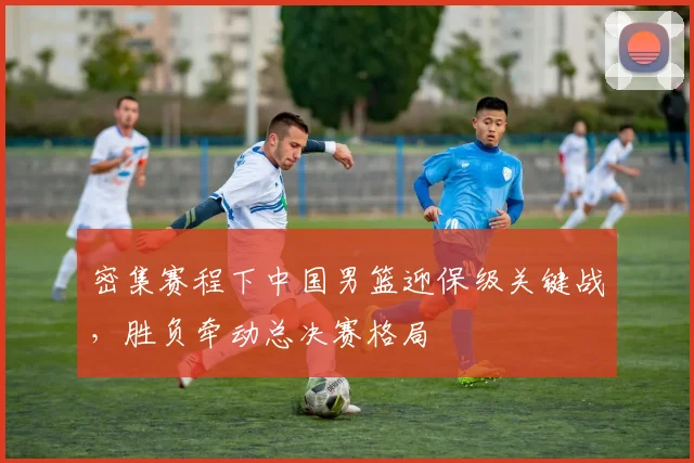 密集赛程下中国男篮迎保级关键战，胜负牵动总决赛格局