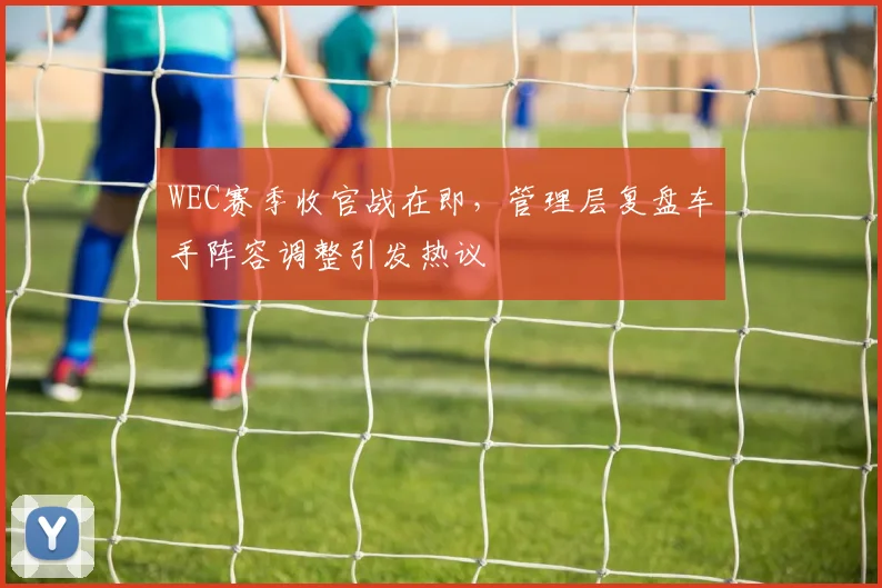 WEC赛季收官战在即，管理层复盘车手阵容调整引发热议