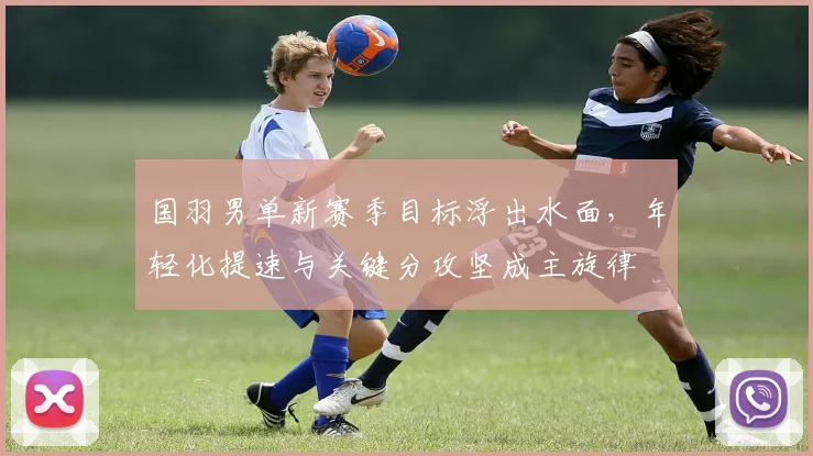 国羽男单新赛季目标浮出水面，年轻化提速与关键分攻坚成主旋律