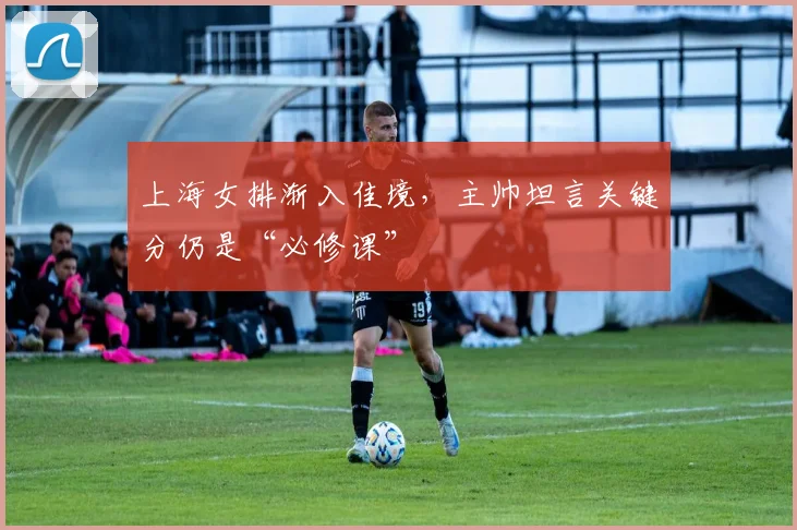 上海女排渐入佳境，主帅坦言关键分仍是“必修课”