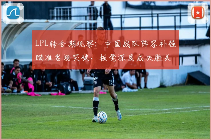 LPL转会期观察：中国战队阵容补强瞄准客场突破，板凳深度成决胜关键