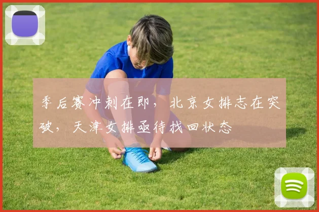 季后赛冲刺在即，北京女排志在突破，天津女排亟待找回状态