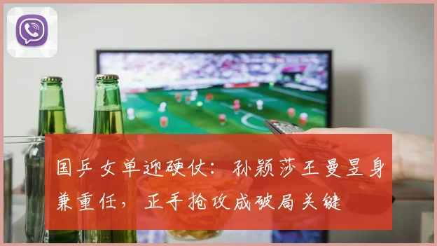 国乒女单迎硬仗：孙颖莎王曼昱身兼重任，正手抢攻成破局关键