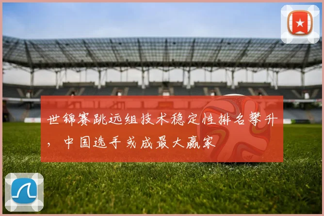 世锦赛跳远组技术稳定性排名攀升，中国选手或成最大赢家