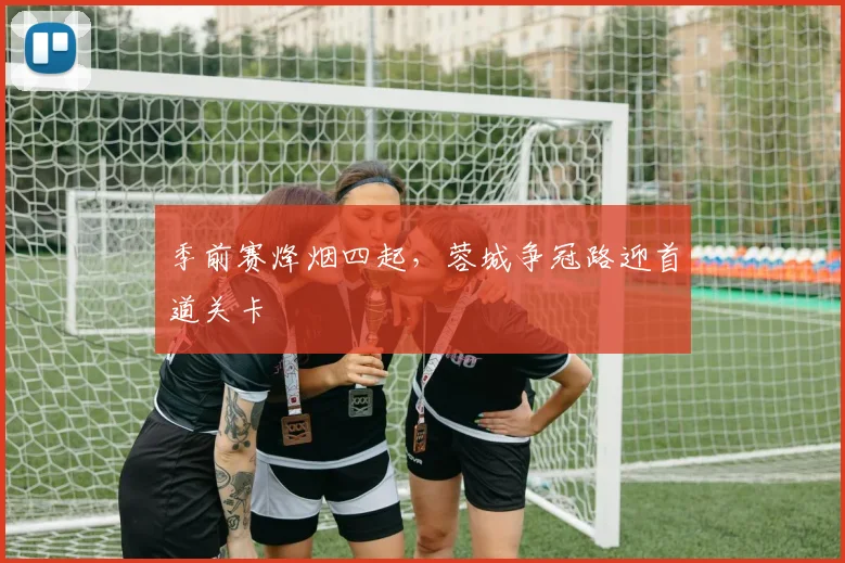 季前赛烽烟四起，蓉城争冠路迎首道关卡