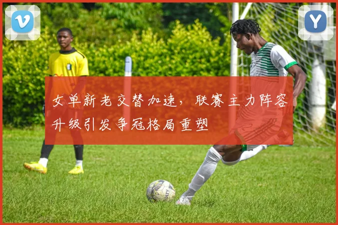 女单新老交替加速，联赛主力阵容升级引发争冠格局重塑