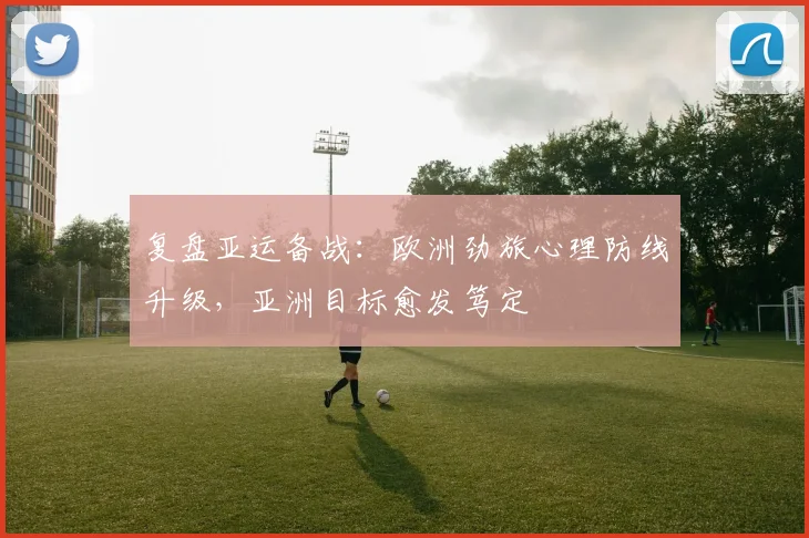 复盘亚运备战：欧洲劲旅心理防线升级，亚洲目标愈发笃定