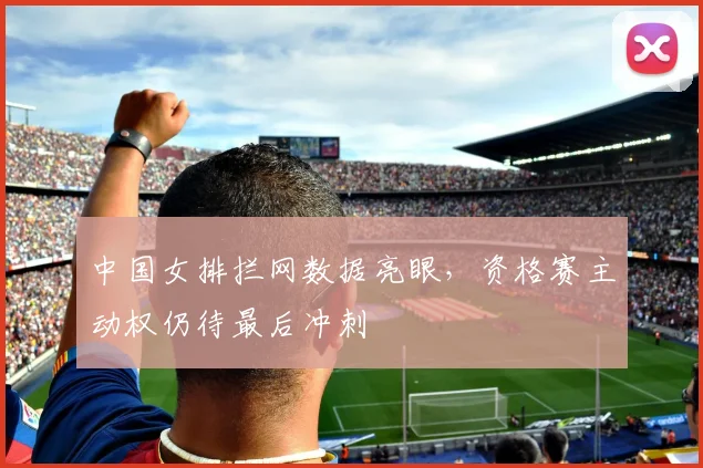 中国女排拦网数据亮眼，资格赛主动权仍待最后冲刺