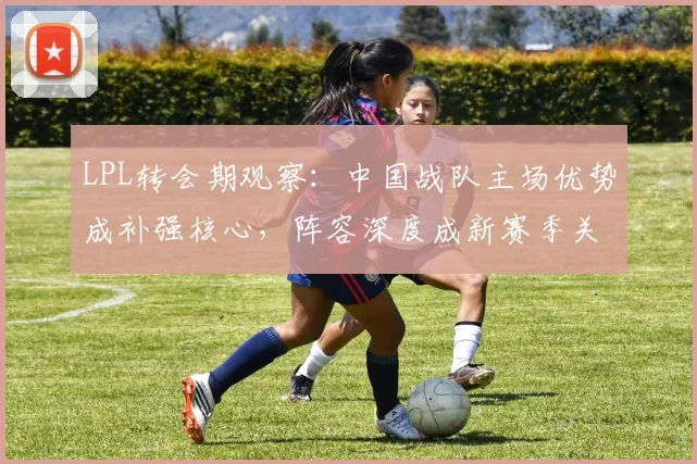 LPL转会期观察：中国战队主场优势成补强核心，阵容深度成新赛季关键