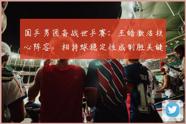 国乒男团备战世乒赛：王皓激活核心阵容，相持球稳定性成制胜关键