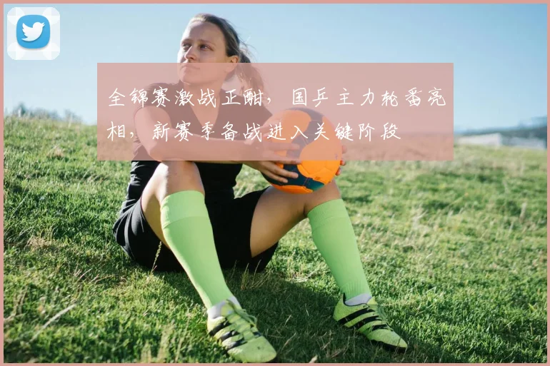 全锦赛激战正酣，国乒主力轮番亮相，新赛季备战进入关键阶段