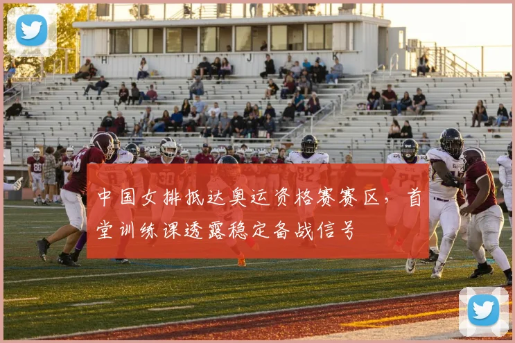 中国女排抵达奥运资格赛赛区，首堂训练课透露稳定备战信号
