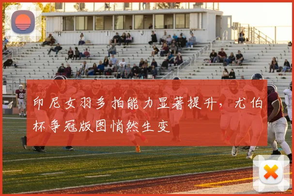 印尼女羽多拍能力显著提升，尤伯杯争冠版图悄然生变