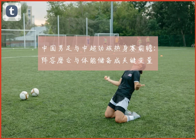 中国男足与中超劲旅热身赛前瞻：阵容磨合与体能储备成关键变量