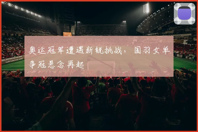 奥运冠军遭遇新锐挑战，国羽女单争冠悬念再起