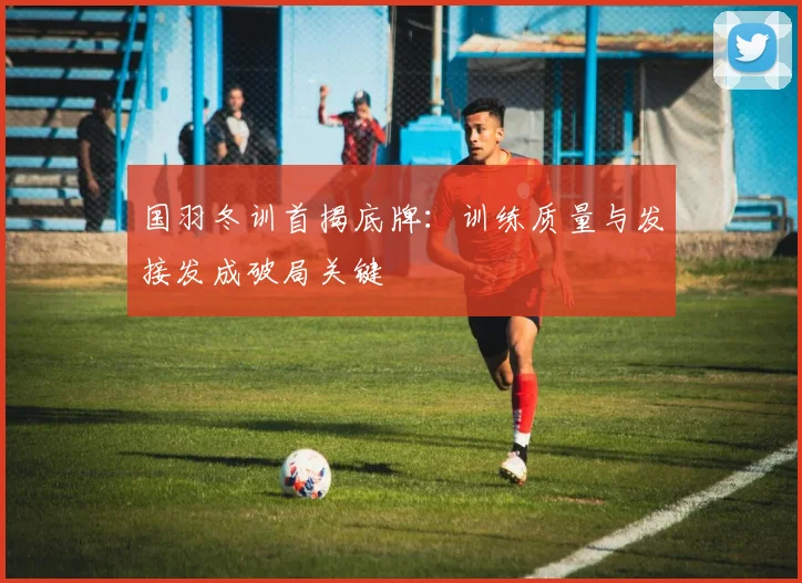 国羽冬训首揭底牌：训练质量与发接发成破局关键