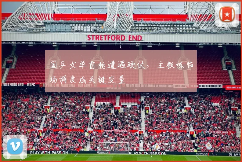 国乒女单首轮遭遇硬仗，主教练临场调度成关键变量
