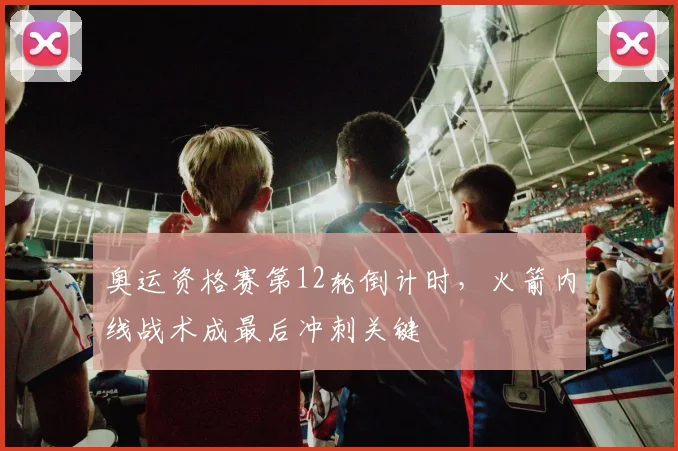 奥运资格赛第12轮倒计时，火箭内线战术成最后冲刺关键