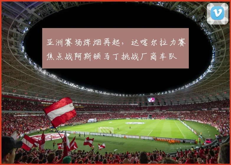 亚洲赛场烽烟再起，达喀尔拉力赛焦点战阿斯顿马丁挑战厂商车队