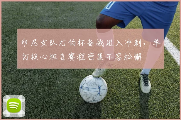 印尼女队尤伯杯备战进入冲刺，单打核心坦言赛程密集不容松懈