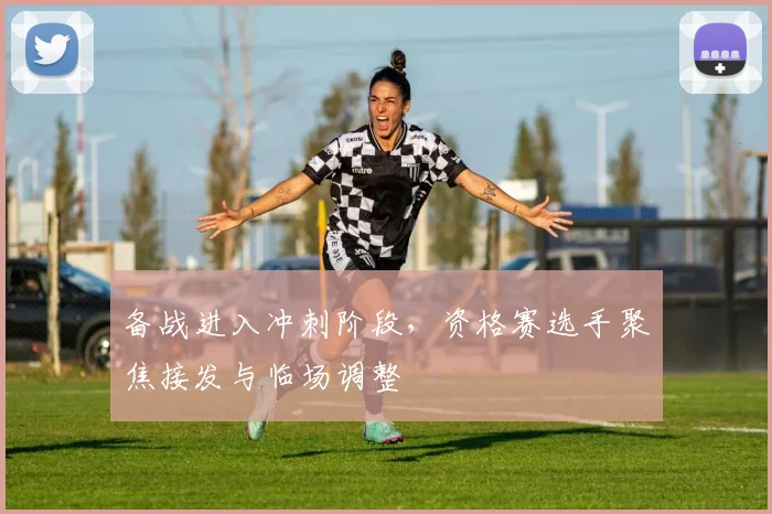 备战进入冲刺阶段，资格赛选手聚焦接发与临场调整