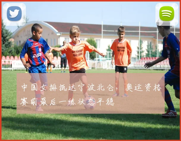 中国女排抵达宁波北仑，奥运资格赛前最后一练状态平稳