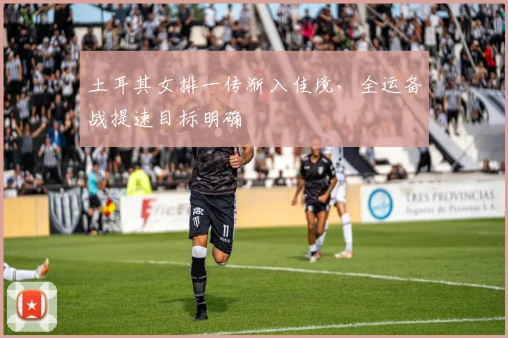 土耳其女排一传渐入佳境，全运备战提速目标明确