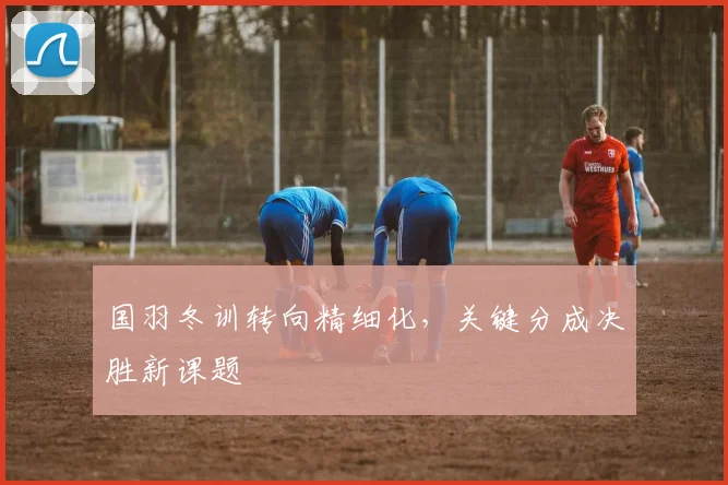 国羽冬训转向精细化，关键分成决胜新课题