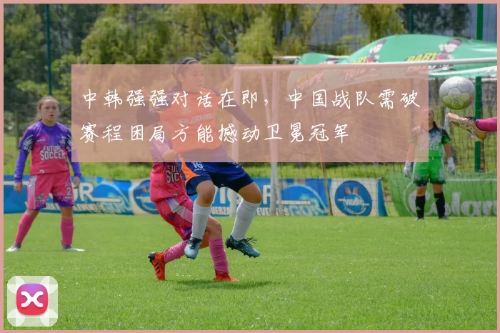 中韩强强对话在即，中国战队需破赛程困局方能撼动卫冕冠军
