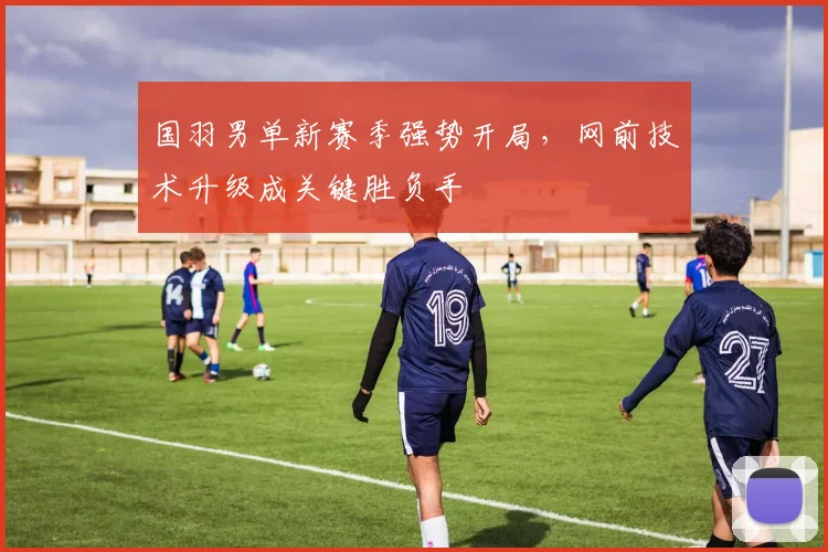 国羽男单新赛季强势开局，网前技术升级成关键胜负手