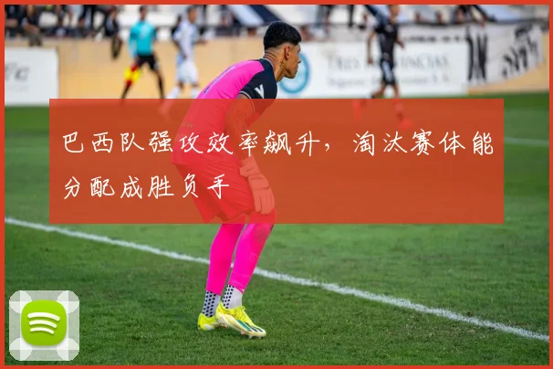 巴西队强攻效率飙升，淘汰赛体能分配成胜负手