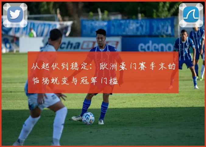 从起伏到稳定：欧洲豪门赛季末的临场蜕变与冠军门槛