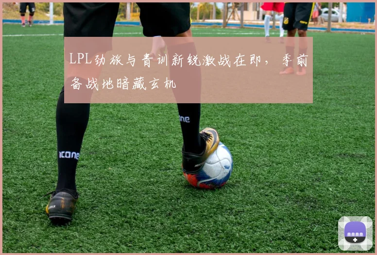 LPL劲旅与青训新锐激战在即，季前备战地暗藏玄机