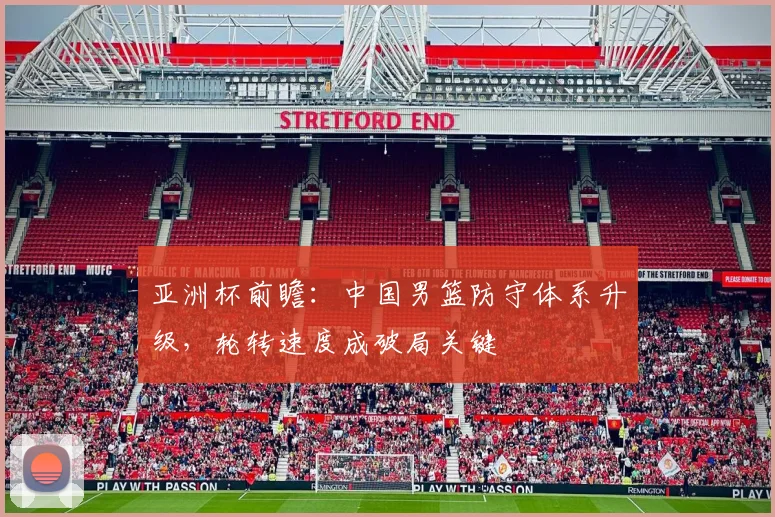 亚洲杯前瞻：中国男篮防守体系升级，轮转速度成破局关键