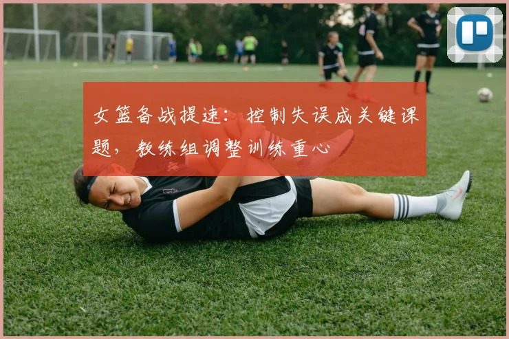 女篮备战提速：控制失误成关键课题，教练组调整训练重心