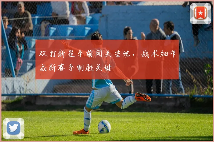 双打新星季前闭关苦练，战术细节成新赛季制胜关键