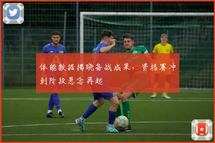 体能数据揭晓备战成果，资格赛冲刺阶段悬念再起