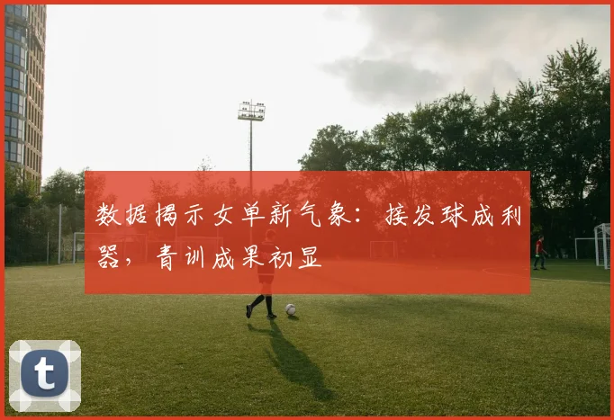数据揭示女单新气象：接发球成利器，青训成果初显