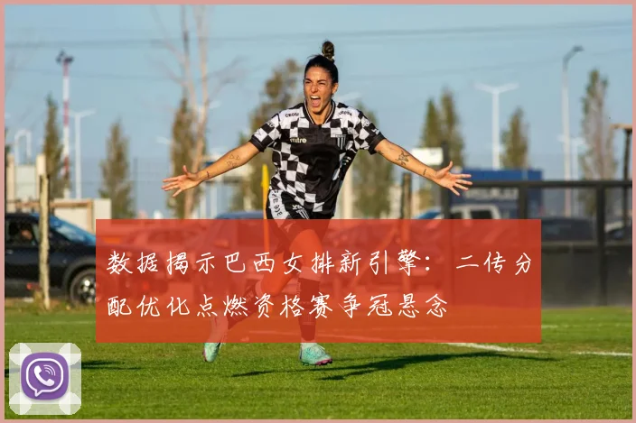 数据揭示巴西女排新引擎：二传分配优化点燃资格赛争冠悬念
