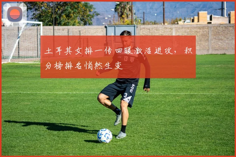 土耳其女排一传回暖激活进攻，积分榜排名悄然生变