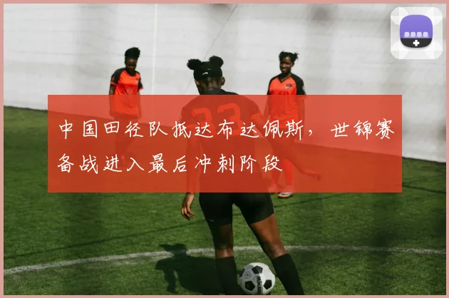 中国田径队抵达布达佩斯，世锦赛备战进入最后冲刺阶段