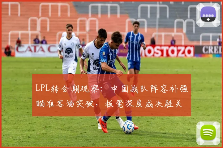 LPL转会期观察：中国战队阵容补强瞄准客场突破，板凳深度成决胜关键