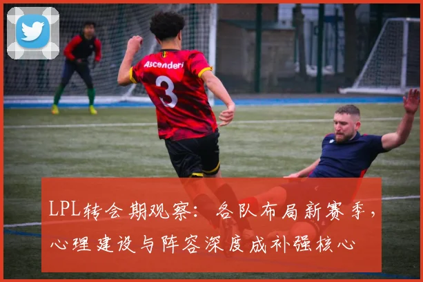 LPL转会期观察：各队布局新赛季，心理建设与阵容深度成补强核心