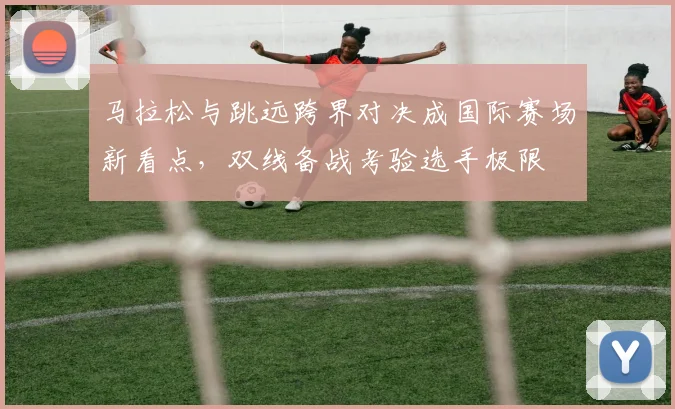 马拉松与跳远跨界对决成国际赛场新看点，双线备战考验选手极限