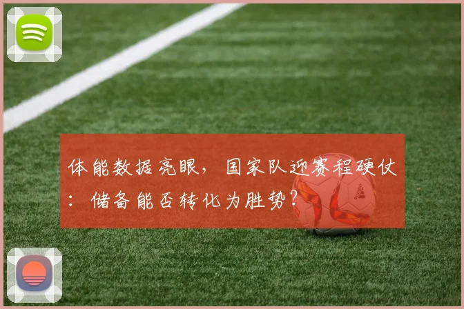 体能数据亮眼，国家队迎赛程硬仗：储备能否转化为胜势？