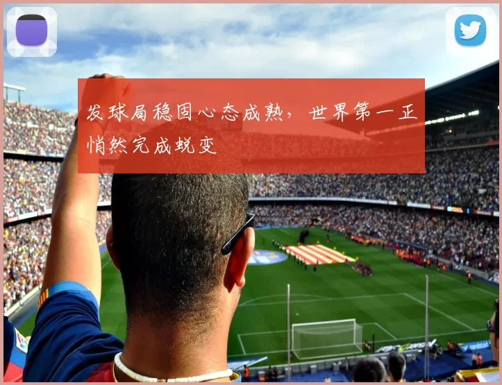 发球局稳固心态成熟，世界第一正悄然完成蜕变