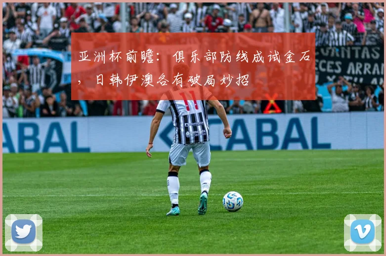 亚洲杯前瞻：俱乐部防线成试金石，日韩伊澳各有破局妙招