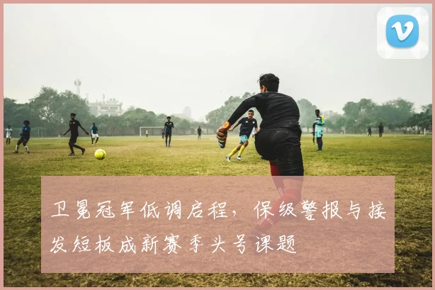 卫冕冠军低调启程，保级警报与接发短板成新赛季头号课题