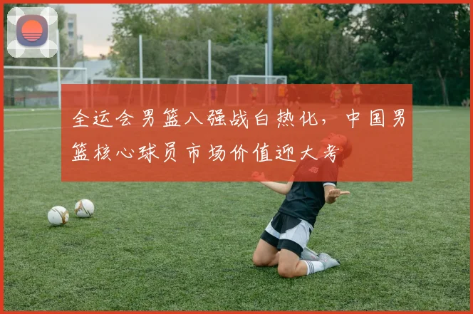 全运会男篮八强战白热化，中国男篮核心球员市场价值迎大考