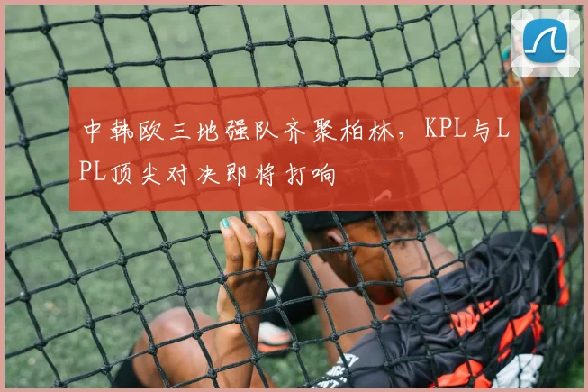 中韩欧三地强队齐聚柏林，KPL与LPL顶尖对决即将打响